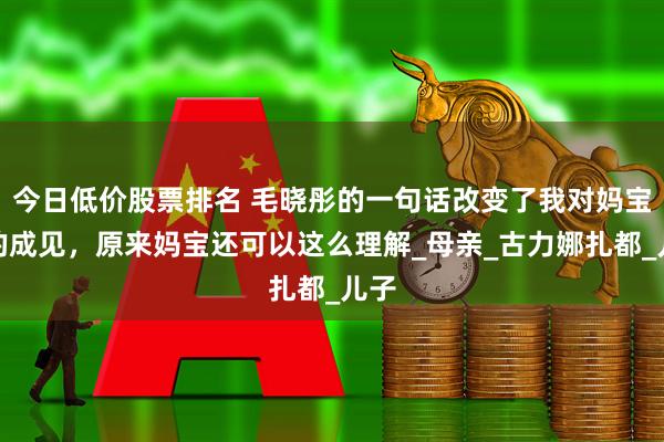 今日低价股票排名 毛晓彤的一句话改变了我对妈宝男的成见，原来妈宝还可以这么理解_母亲_古力娜扎都_儿子