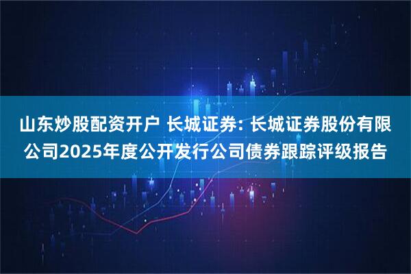 山东炒股配资开户 长城证券: 长城证券股份有限公司2025年度公开发行公司债券跟踪评级报告