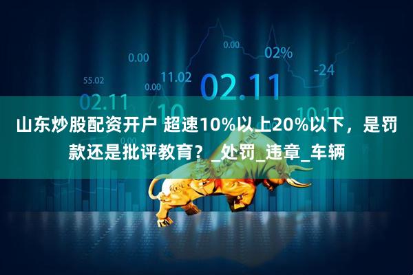 山东炒股配资开户 超速10%以上20%以下，是罚款还是批评教育？_处罚_违章_车辆