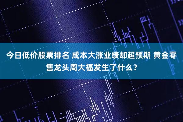 今日低价股票排名 成本大涨业绩却超预期 黄金零售龙头周大福发生了什么？