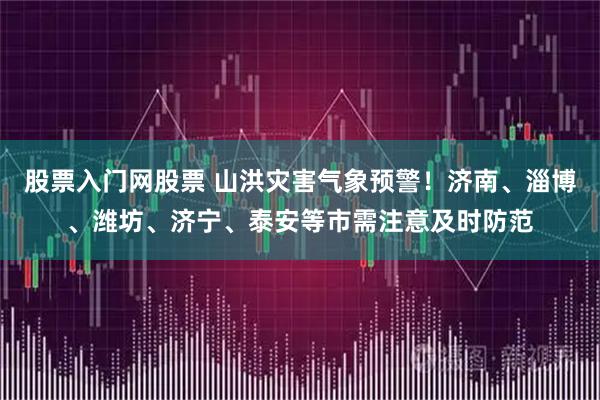 股票入门网股票 山洪灾害气象预警！济南、淄博、潍坊、济宁、泰安等市需注意及时防范
