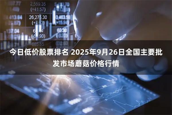 今日低价股票排名 2025年9月26日全国主要批发市场蘑菇价格行情