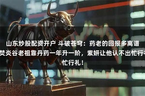 山东炒股配资开户 斗破苍穹：药老的回报多离谱？焚炎谷老祖靠丹药一年升一阶，紫妍让他认不出忙行礼！