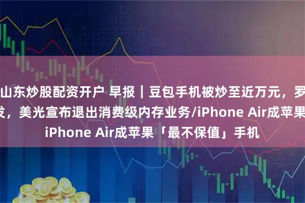 山东炒股配资开户 早报｜豆包手机被炒至近万元，罗永浩发文力挺/突发，美光宣布退出消费级内存业务/iPhone Air成苹果「最不保值」手机