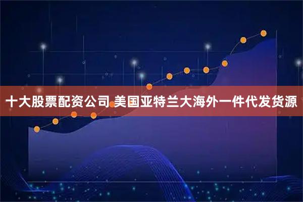十大股票配资公司 美国亚特兰大海外一件代发货源