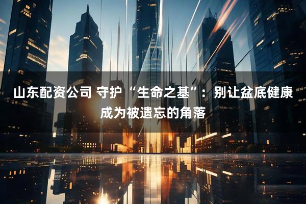 山东配资公司 守护 “生命之基”：别让盆底健康成为被遗忘的角落