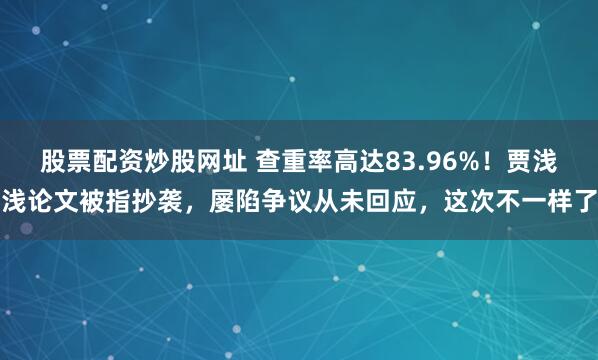 股票配资炒股网址 查重率高达83.96%！贾浅浅论文被指抄袭，屡陷争议从未回应，这次不一样了