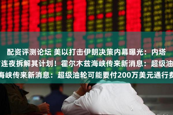 配资评测论坛 美以打击伊朗决策内幕曝光：内塔尼亚胡极力游说，美方连夜拆解其计划！霍尔木兹海峡传来新消息：超级油轮可能要付200万美元通行费