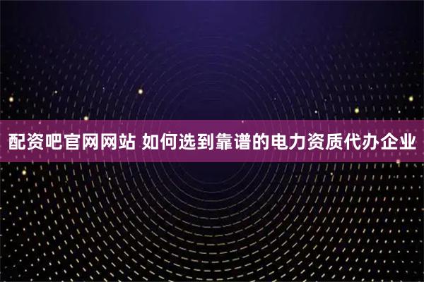 配资吧官网网站 如何选到靠谱的电力资质代办企业
