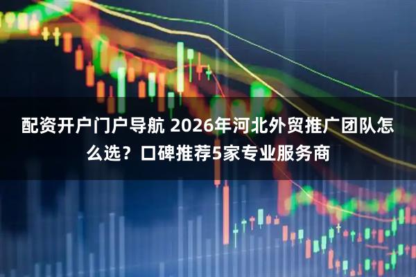 配资开户门户导航 2026年河北外贸推广团队怎么选？口碑推荐5家专业服务商