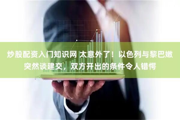 炒股配资入门知识网 太意外了！以色列与黎巴嫩突然谈建交，双方开出的条件令人错愕