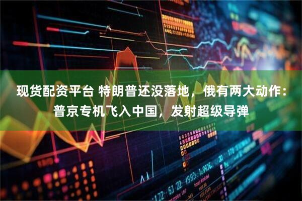 现货配资平台 特朗普还没落地，俄有两大动作：普京专机飞入中国，发射超级导弹