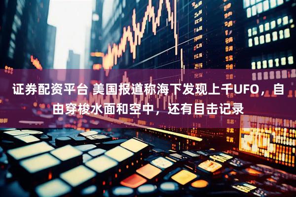 证券配资平台 美国报道称海下发现上千UFO，自由穿梭水面和空中，还有目击记录