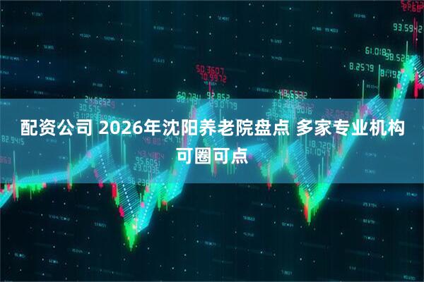 配资公司 2026年沈阳养老院盘点 多家专业机构可圈可点