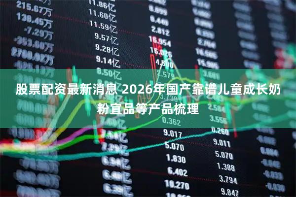 股票配资最新消息 2026年国产靠谱儿童成长奶粉宜品等产品梳理