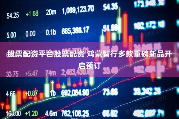 股票配资平台股票配资 鸿蒙智行多款重磅新品开启预订